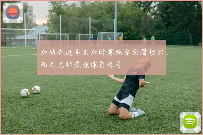 加纳乔造乌龙加时赛绝杀荣膺切尔西足总杯最佳球员称号