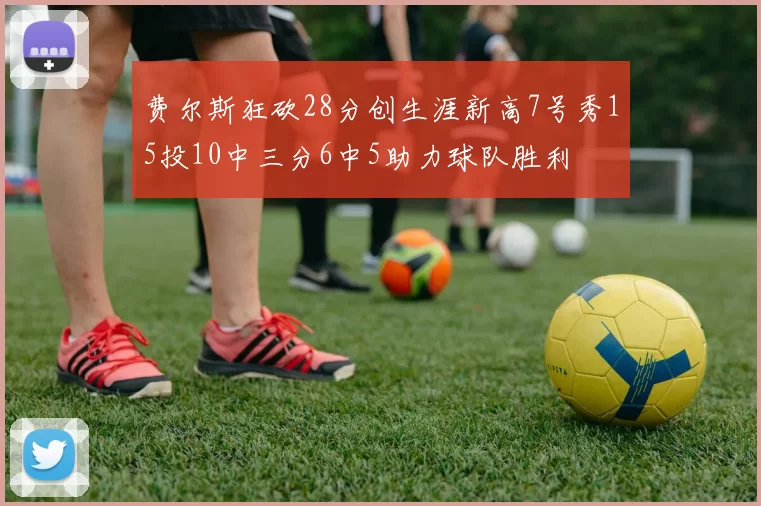 费尔斯狂砍28分创生涯新高7号秀15投10中三分6中5助力球队胜利