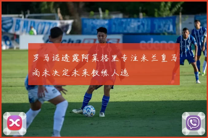 罗马诺透露阿莱格里专注米兰皇马尚未决定未来教练人选