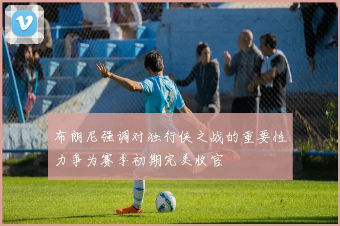 布朗尼强调对独行侠之战的重要性力争为赛季初期完美收官