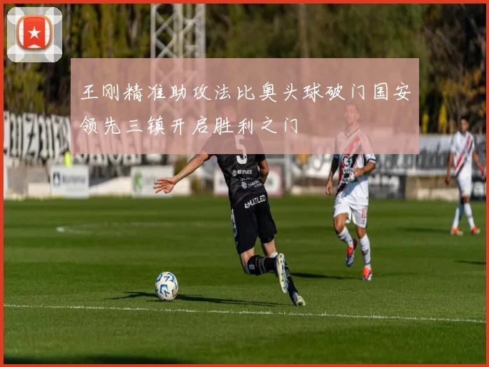 王刚精准助攻法比奥头球破门国安领先三镇开启胜利之门