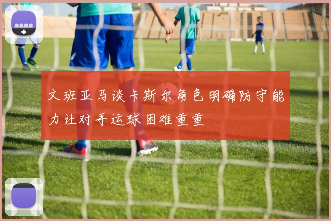 文班亚马谈卡斯尔角色明确防守能力让对手运球困难重重