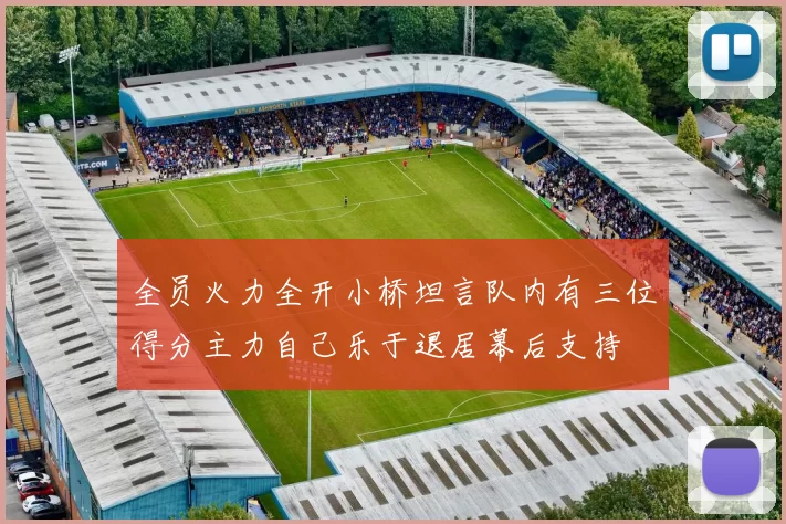 全员火力全开小桥坦言队内有三位得分主力自己乐于退居幕后支持