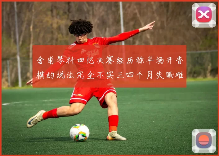 舍甫琴科回忆决赛经历称半场开香槟的说法完全不实三四个月失眠难以释怀