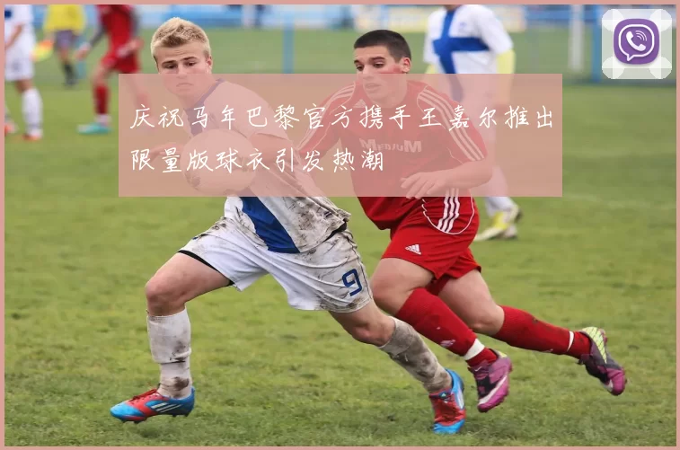 庆祝马年巴黎官方携手王嘉尔推出限量版球衣引发热潮