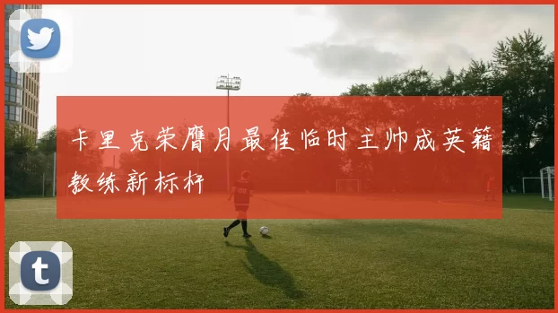 卡里克荣膺月最佳临时主帅成英籍教练新标杆
