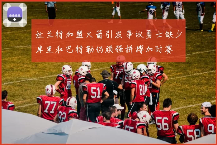 杜兰特加盟火箭引发争议勇士缺少库里和巴特勒仍顽强拼搏加时赛