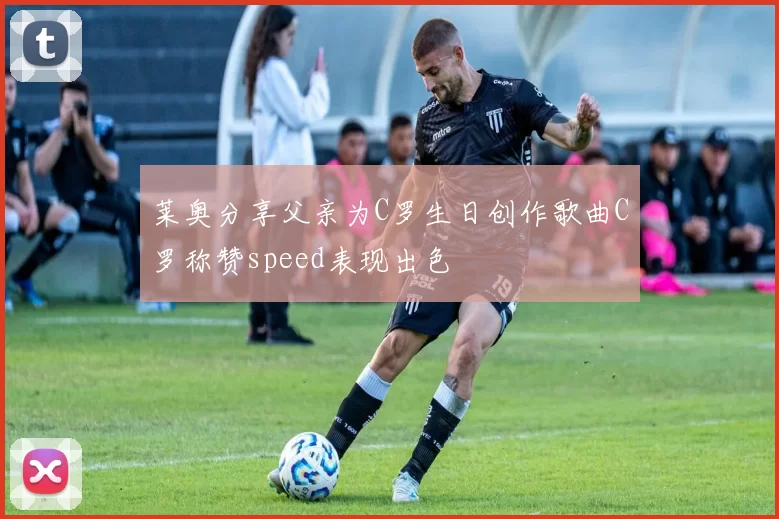 莱奥分享父亲为C罗生日创作歌曲C罗称赞speed表现出色