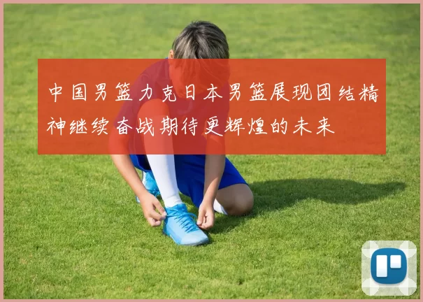中国男篮力克日本男篮展现团结精神继续奋战期待更辉煌的未来