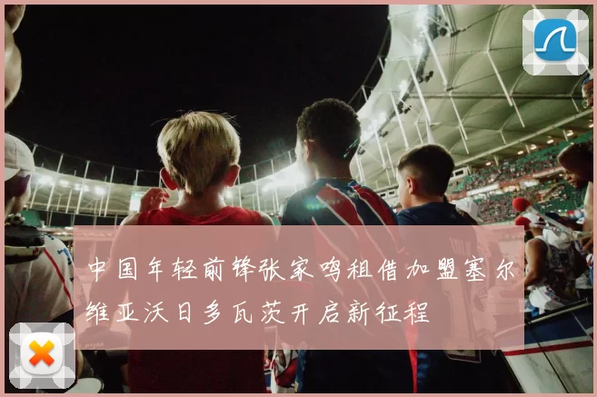 中国年轻前锋张家鸣租借加盟塞尔维亚沃日多瓦茨开启新征程