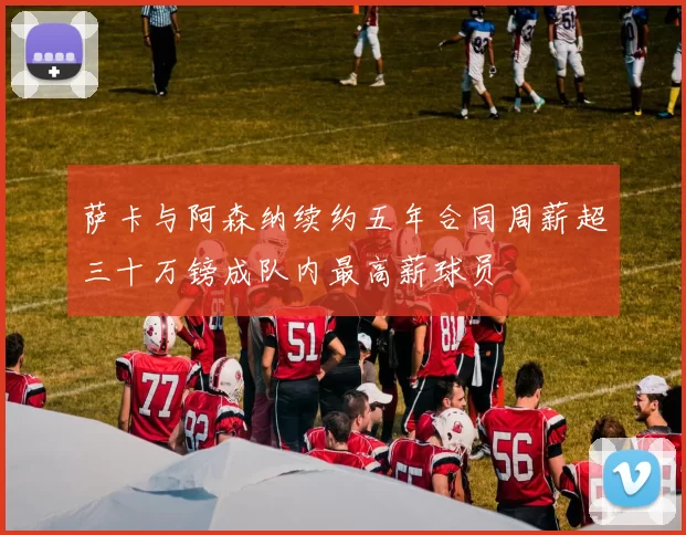 萨卡与阿森纳续约五年合同周薪超三十万镑成队内最高薪球员