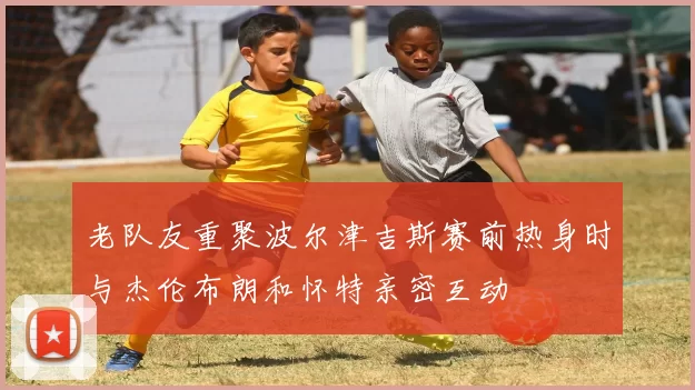 老队友重聚波尔津吉斯赛前热身时与杰伦布朗和怀特亲密互动