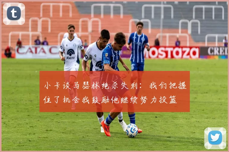 小卡谈马瑟林绝杀失利：我们把握住了机会我鼓励他继续努力投篮