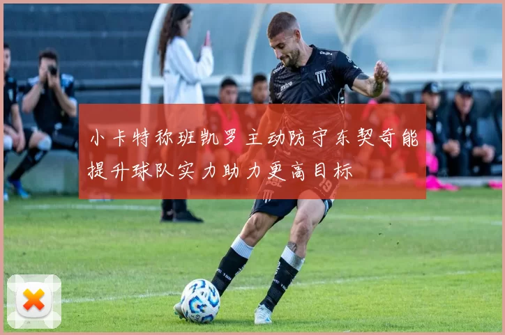 小卡特称班凯罗主动防守东契奇能提升球队实力助力更高目标