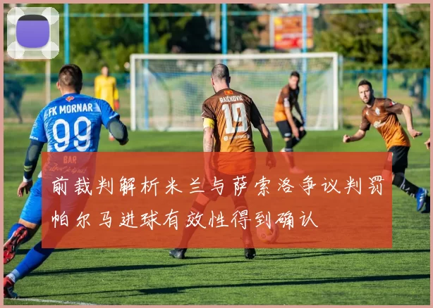 前裁判解析米兰与萨索洛争议判罚帕尔马进球有效性得到确认
