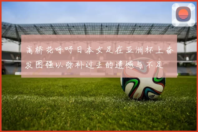 高桥花呼吁日本女足在亚洲杯上奋发图强以弥补过去的遗憾与不足