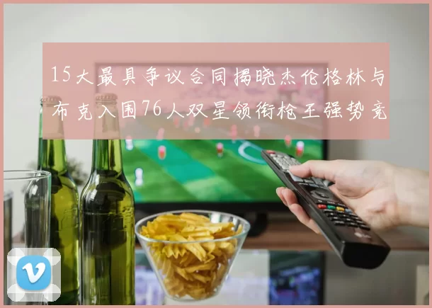 15大最具争议合同揭晓杰伦格林与布克入围76人双星领衔枪王强势竞争